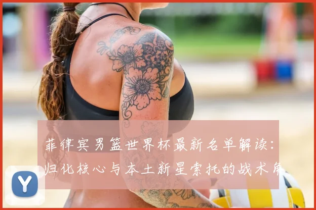 菲律宾男篮世界杯最新名单解读:归化核心与本土新星索托的战术角色