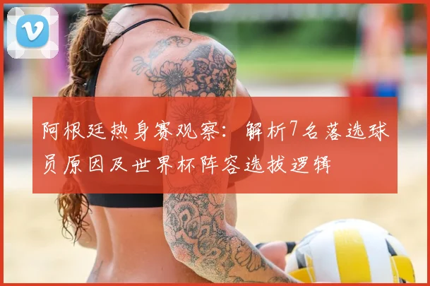 阿根廷热身赛观察：解析7名落选球员原因及世界杯阵容选拔逻辑