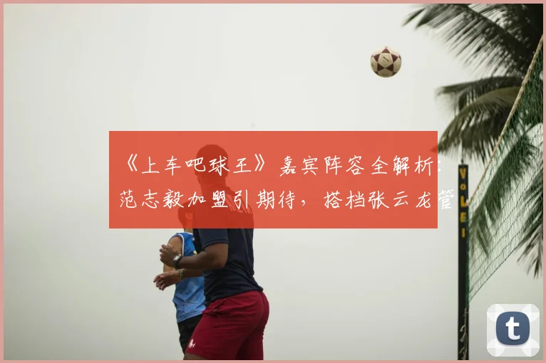 《上车吧球王》嘉宾阵容全解析：范志毅加盟引期待，搭档张云龙管乐看点十足