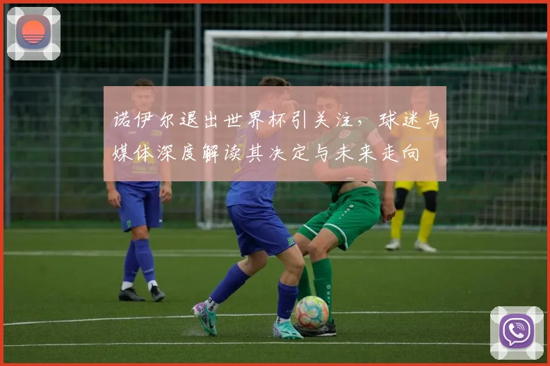 诺伊尔退出世界杯引关注,球迷与媒体深度解读其决定与未来走向