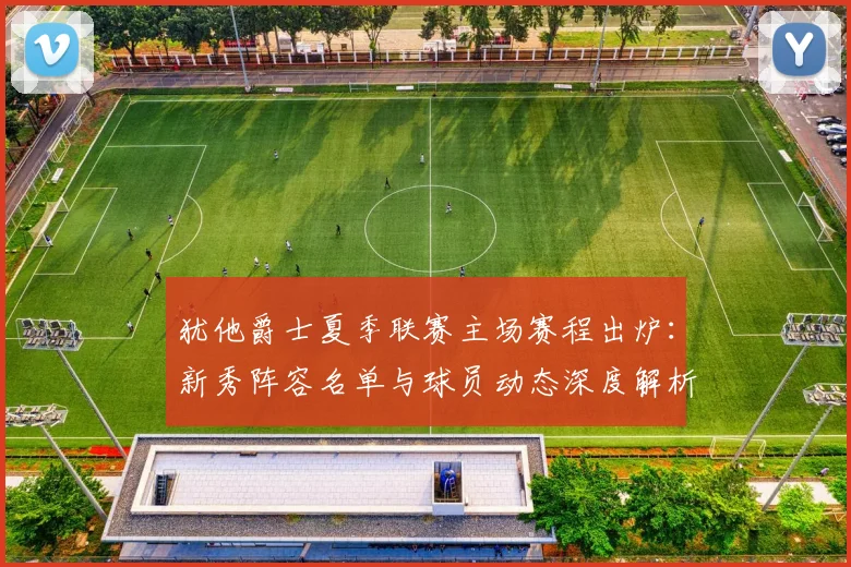 犹他爵士夏季联赛主场赛程出炉:新秀阵容名单与球员动态深度解析