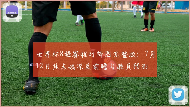 世界杯8强赛程对阵图完整版:7月12日焦点战深度前瞻与胜负预测
